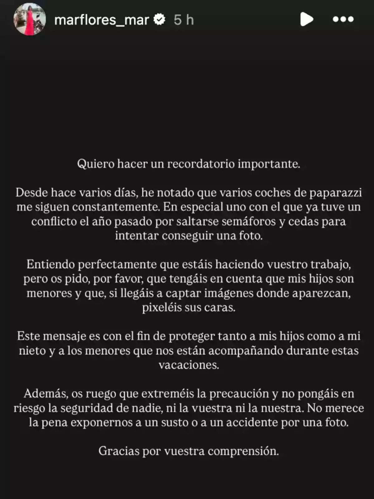 Captura de pantalla de una historia de Instagram en la que una persona llamada marflores_mar publica un mensaje solicitando a los paparazzi que respeten la privacidad y seguridad de sus hijos y menores durante las vacaciones, pidiendo que no se arriesgue la seguridad de nadie y que, en caso de captar imágenes de menores, se pixelen sus caras Captura de pantalla de una historia de Instagram en la que una persona llamada marflores_mar publica un mensaje solicitando a los paparazzi que respeten la privacidad y seguridad de sus hijos y menores durante las vacaciones, pidiendo que no se arriesgue la seguridad de nadie y que, en caso de captar imágenes de menores, se pixelen sus caras