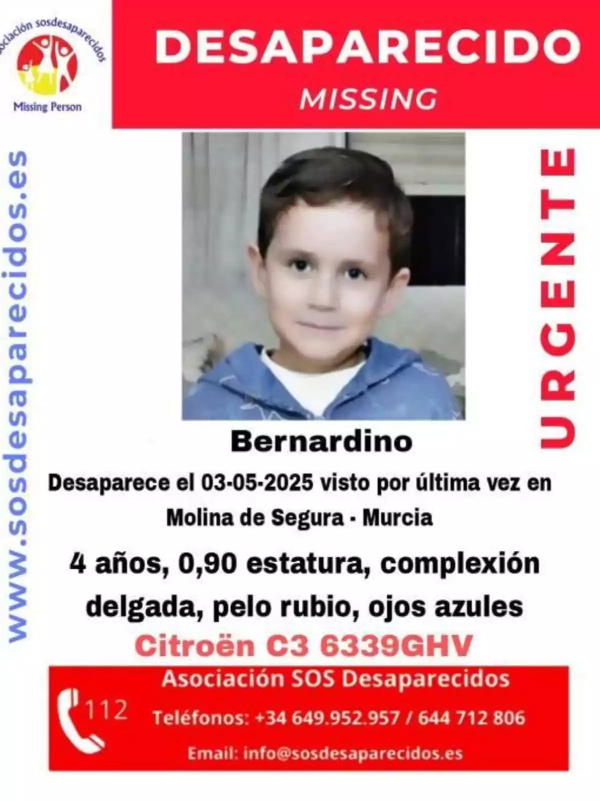 Se busca a un niño llamado Bernardino, desaparecido el 03-05-2025 en Molina de Segura, Murcia; tiene 4 años, mide 0,90 metros, es de complexión delgada, con pelo rubio y ojos azules; se le vio por última vez cerca de un Citroën C3 con matrícula 6339GHV; para cualquier información, contactar con la Asociación SOS Desaparecidos a través de los teléfonos +34 649 952 957 o 644 712 806, o al email info@sosdesaparecidos.es. Se busca a un niño llamado Bernardino, desaparecido el 03-05-2025 en Molina de Segura, Murcia; tiene 4 años, mide 0,90 metros, es de complexión delgada, con pelo rubio y ojos azules; se le vio por última vez cerca de un Citroën C3 con matrícula 6339GHV; para cualquier información, contactar con la Asociación SOS Desaparecidos a través de los teléfonos +34 649 952 957 o 644 712 806, o al email info@sosdesaparecidos.es.