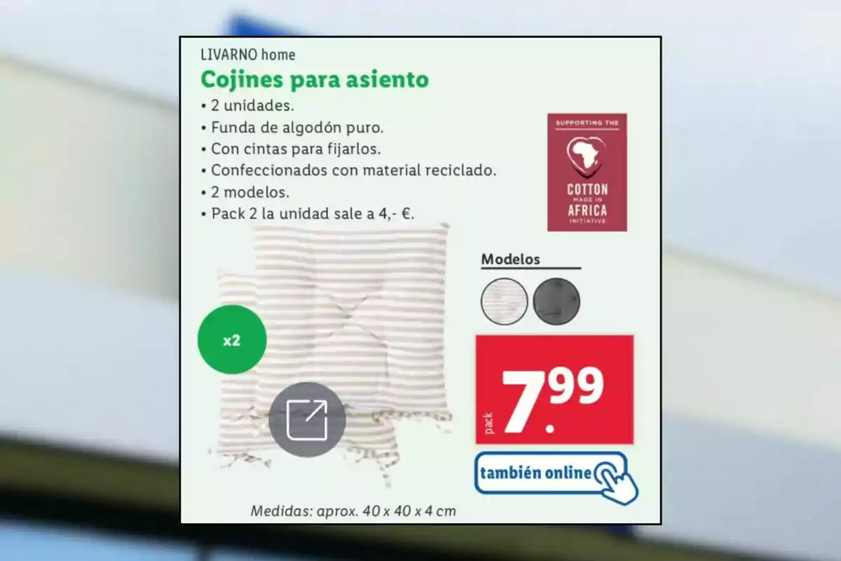 Imagen de un anuncio de cojines para asiento de la marca LIVARNO home, que incluye dos unidades con funda de algodón puro, cintas para fijarlos y confeccionados con material reciclado, disponibles en dos modelos, con un precio de 7.99 euros por el pack, y la opción de compra también online. Imagen de un anuncio de cojines para asiento de la marca LIVARNO home, que incluye dos unidades con funda de algodón puro, cintas para fijarlos y confeccionados con material reciclado, disponibles en dos modelos, con un precio de 7.99 euros por el pack, y la opción de compra también online.